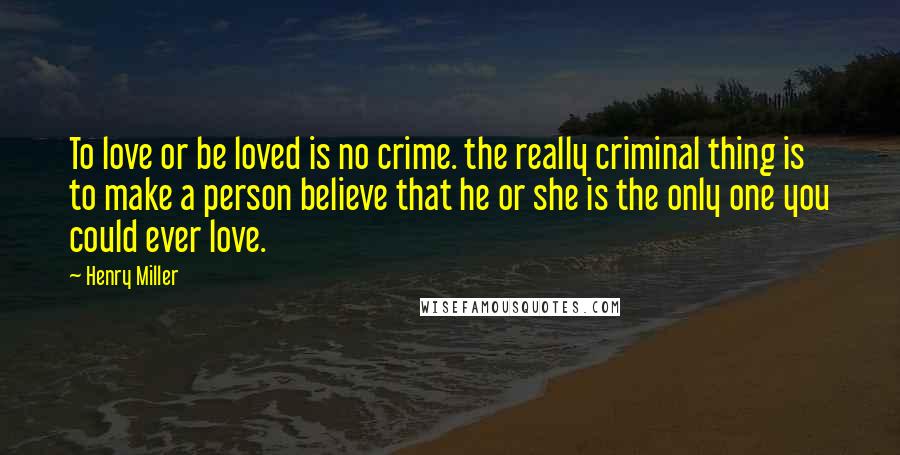 Henry Miller Quotes: To love or be loved is no crime. the really criminal thing is to make a person believe that he or she is the only one you could ever love.