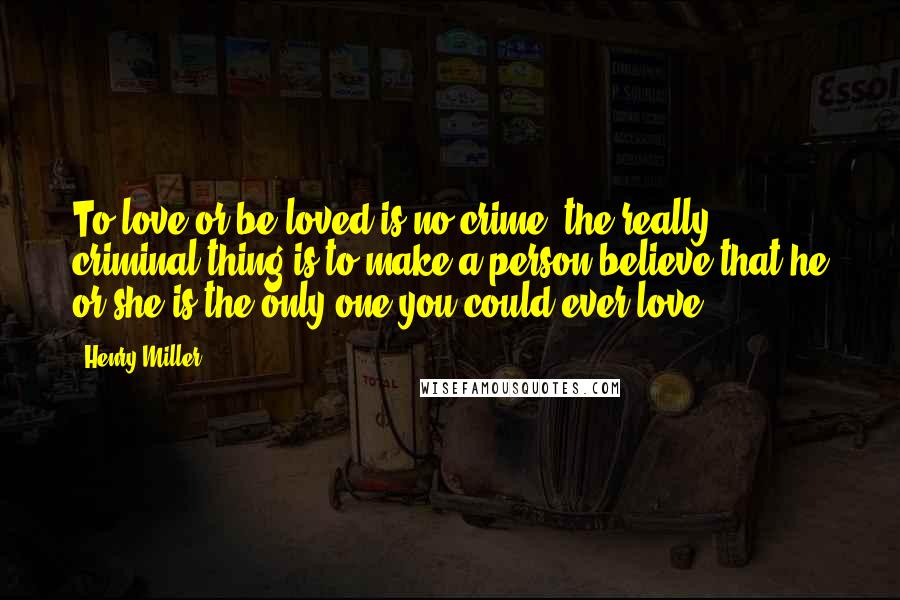 Henry Miller Quotes: To love or be loved is no crime. the really criminal thing is to make a person believe that he or she is the only one you could ever love.