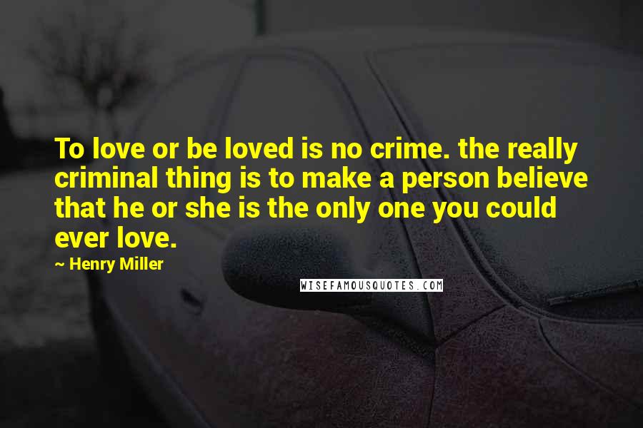 Henry Miller Quotes: To love or be loved is no crime. the really criminal thing is to make a person believe that he or she is the only one you could ever love.