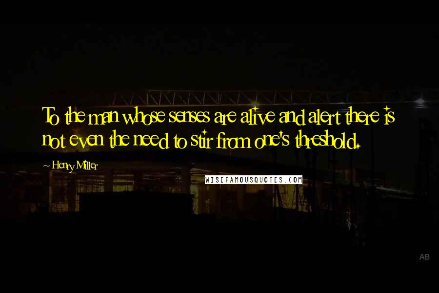 Henry Miller Quotes: To the man whose senses are alive and alert there is not even the need to stir from one's threshold.