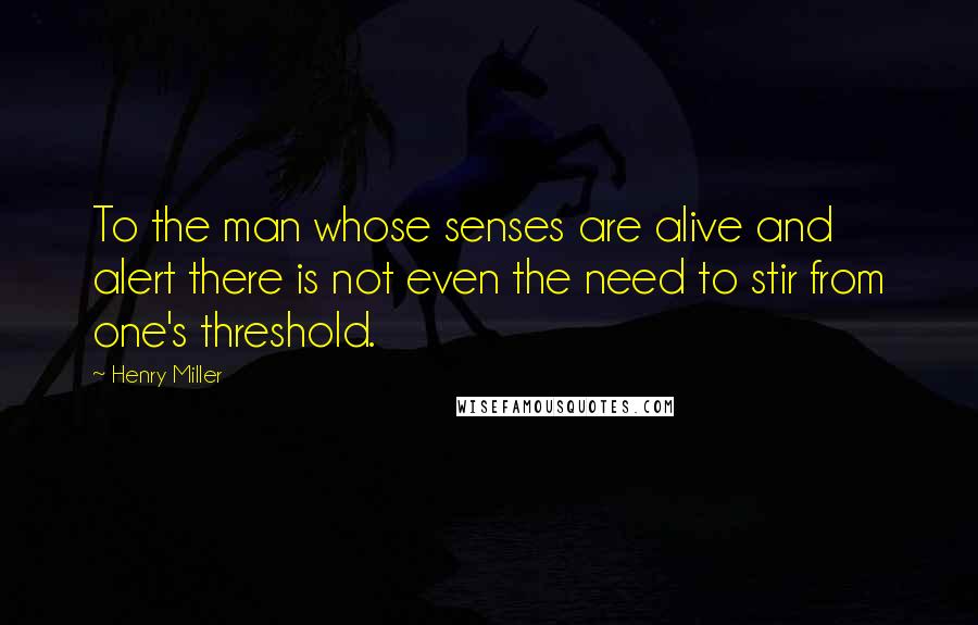Henry Miller Quotes: To the man whose senses are alive and alert there is not even the need to stir from one's threshold.