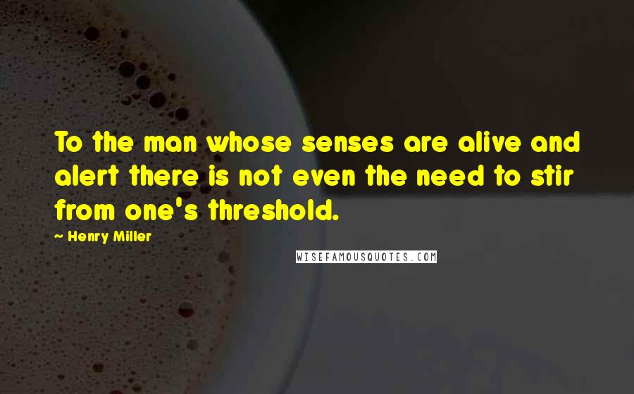 Henry Miller Quotes: To the man whose senses are alive and alert there is not even the need to stir from one's threshold.