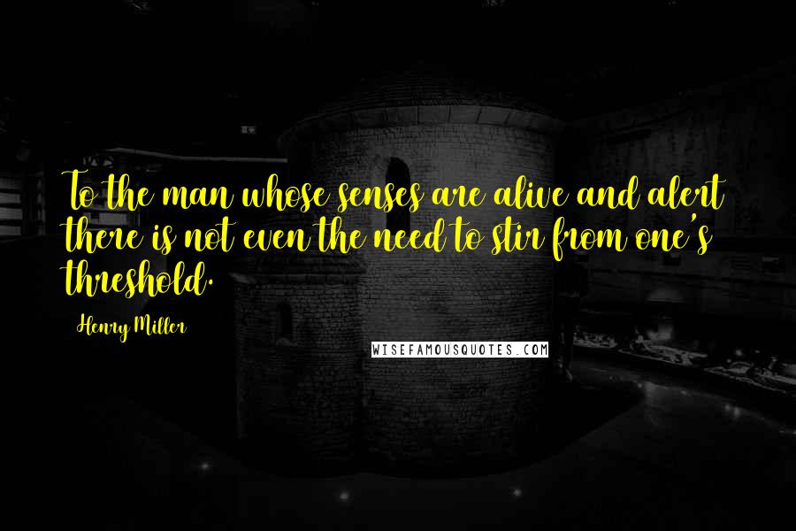 Henry Miller Quotes: To the man whose senses are alive and alert there is not even the need to stir from one's threshold.