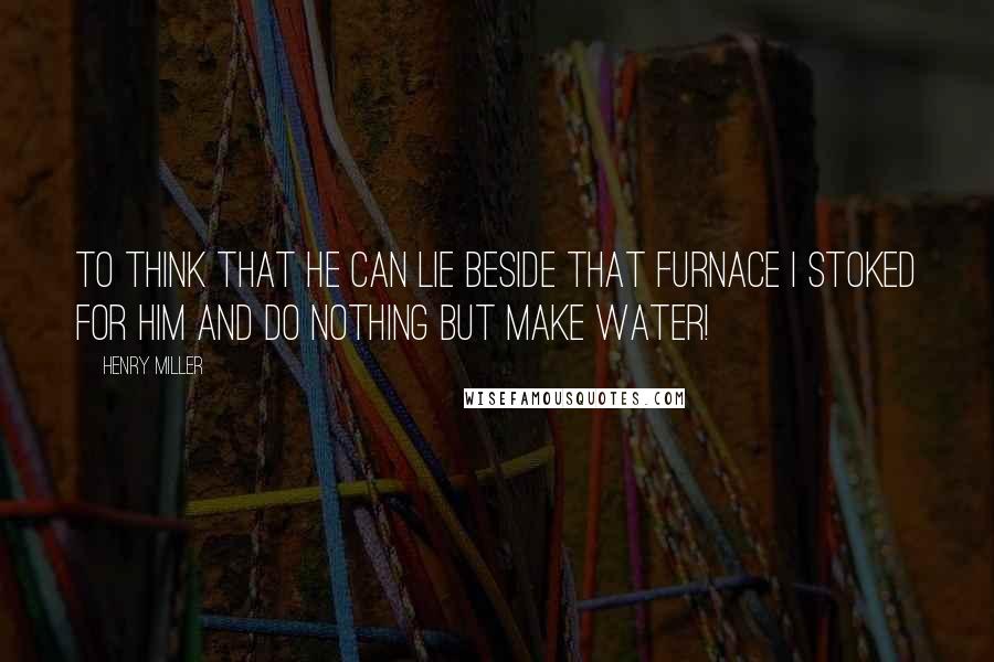 Henry Miller Quotes: To think that he can lie beside that furnace I stoked for him and do nothing but make water!