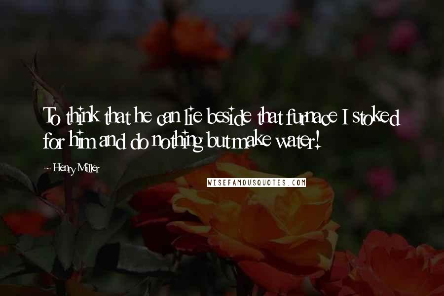 Henry Miller Quotes: To think that he can lie beside that furnace I stoked for him and do nothing but make water!