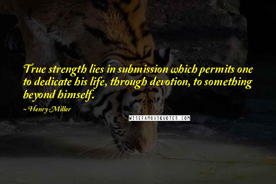 Henry Miller Quotes: True strength lies in submission which permits one to dedicate his life, through devotion, to something beyond himself.