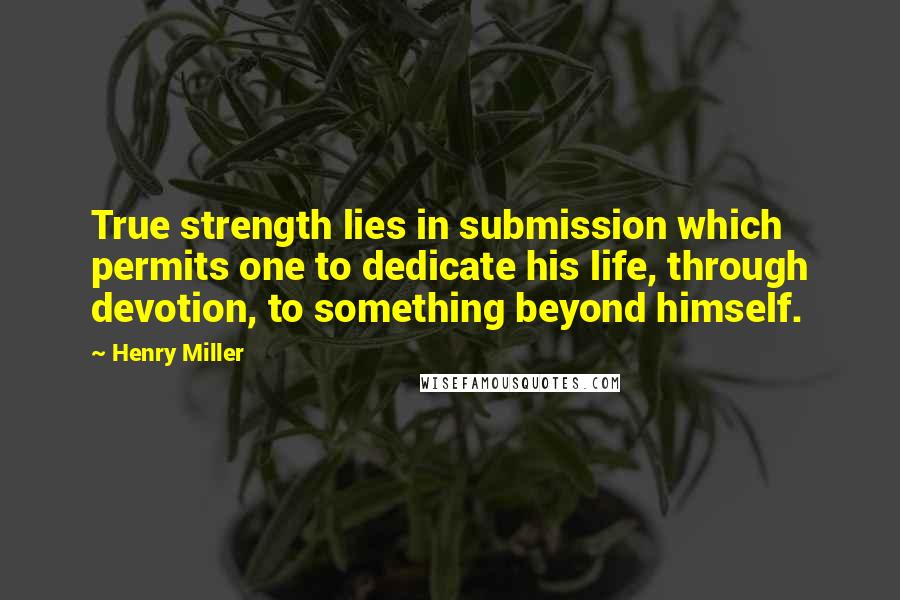 Henry Miller Quotes: True strength lies in submission which permits one to dedicate his life, through devotion, to something beyond himself.