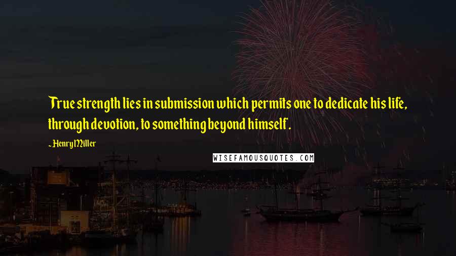 Henry Miller Quotes: True strength lies in submission which permits one to dedicate his life, through devotion, to something beyond himself.