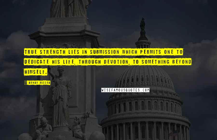 Henry Miller Quotes: True strength lies in submission which permits one to dedicate his life, through devotion, to something beyond himself.