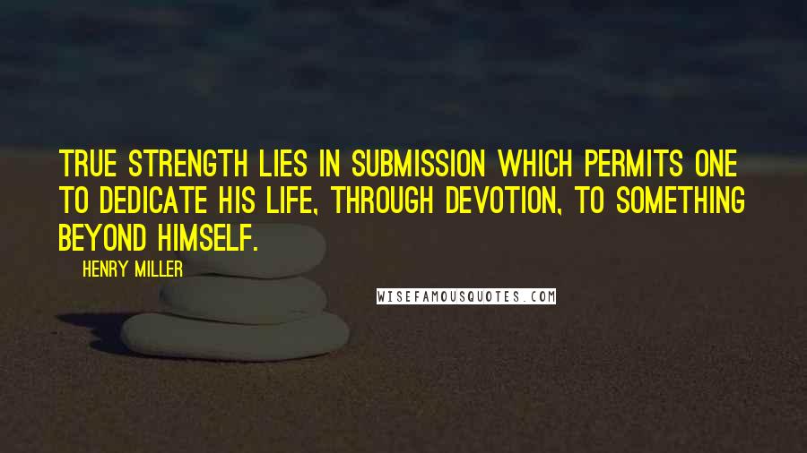 Henry Miller Quotes: True strength lies in submission which permits one to dedicate his life, through devotion, to something beyond himself.
