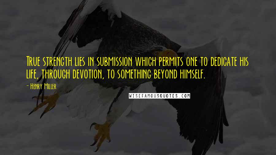 Henry Miller Quotes: True strength lies in submission which permits one to dedicate his life, through devotion, to something beyond himself.