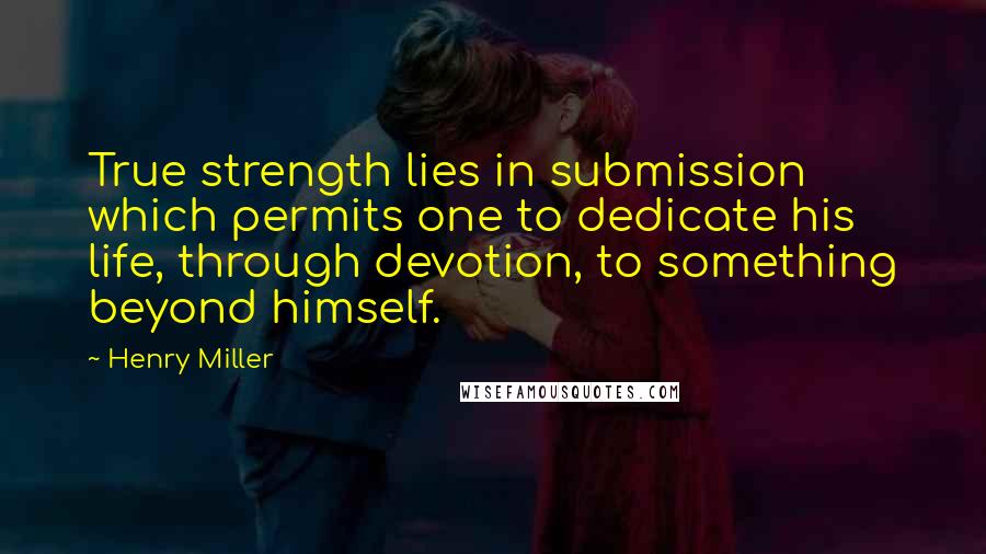 Henry Miller Quotes: True strength lies in submission which permits one to dedicate his life, through devotion, to something beyond himself.