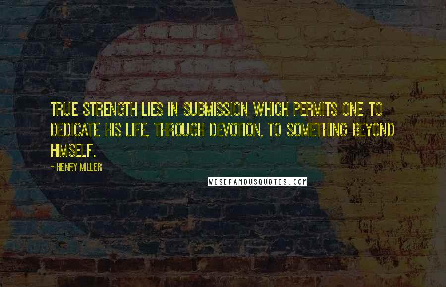 Henry Miller Quotes: True strength lies in submission which permits one to dedicate his life, through devotion, to something beyond himself.