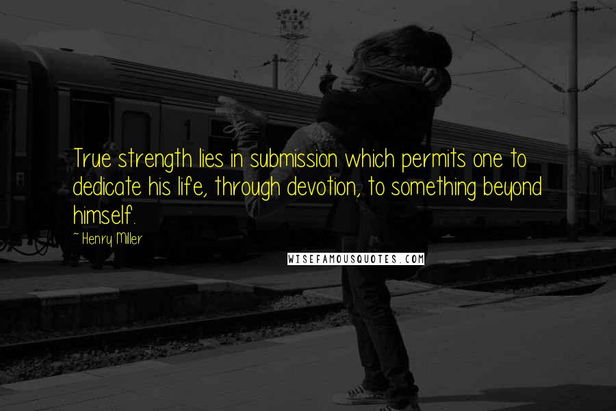 Henry Miller Quotes: True strength lies in submission which permits one to dedicate his life, through devotion, to something beyond himself.