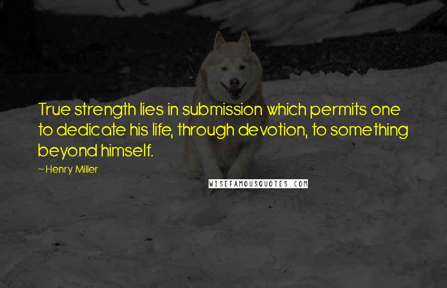 Henry Miller Quotes: True strength lies in submission which permits one to dedicate his life, through devotion, to something beyond himself.