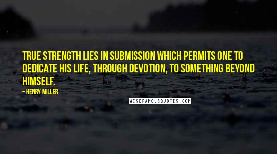 Henry Miller Quotes: True strength lies in submission which permits one to dedicate his life, through devotion, to something beyond himself.