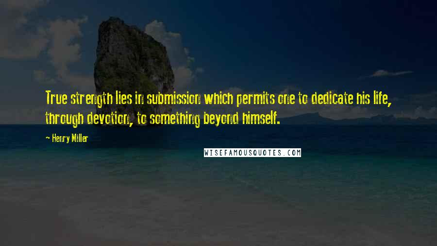 Henry Miller Quotes: True strength lies in submission which permits one to dedicate his life, through devotion, to something beyond himself.