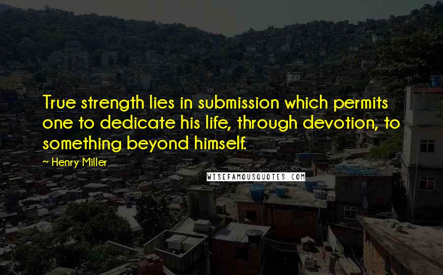 Henry Miller Quotes: True strength lies in submission which permits one to dedicate his life, through devotion, to something beyond himself.