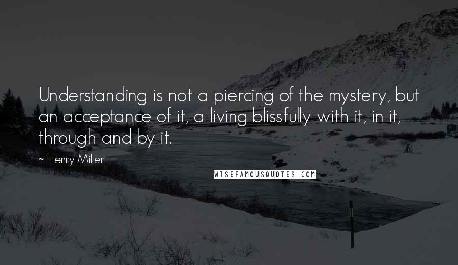 Henry Miller Quotes: Understanding is not a piercing of the mystery, but an acceptance of it, a living blissfully with it, in it, through and by it.