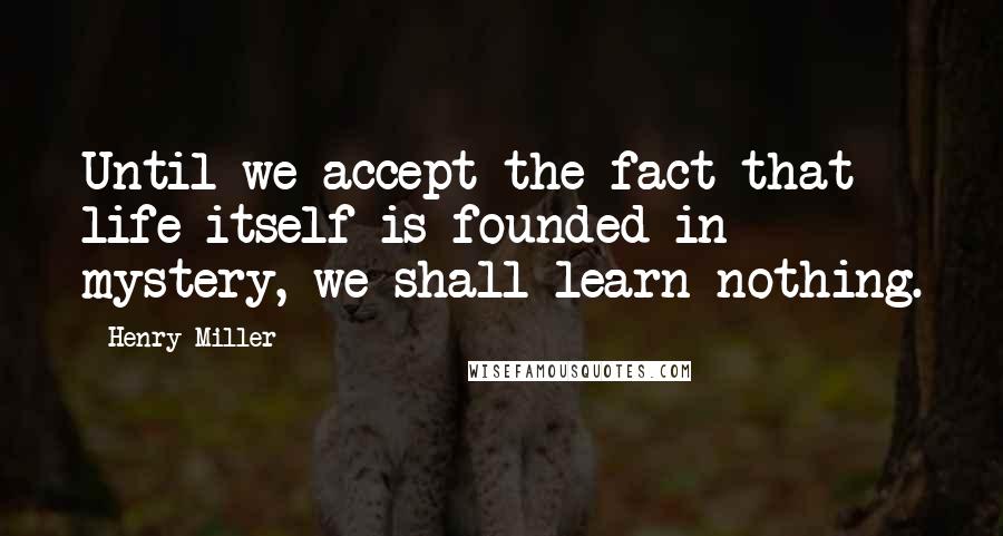 Henry Miller Quotes: Until we accept the fact that life itself is founded in mystery, we shall learn nothing.