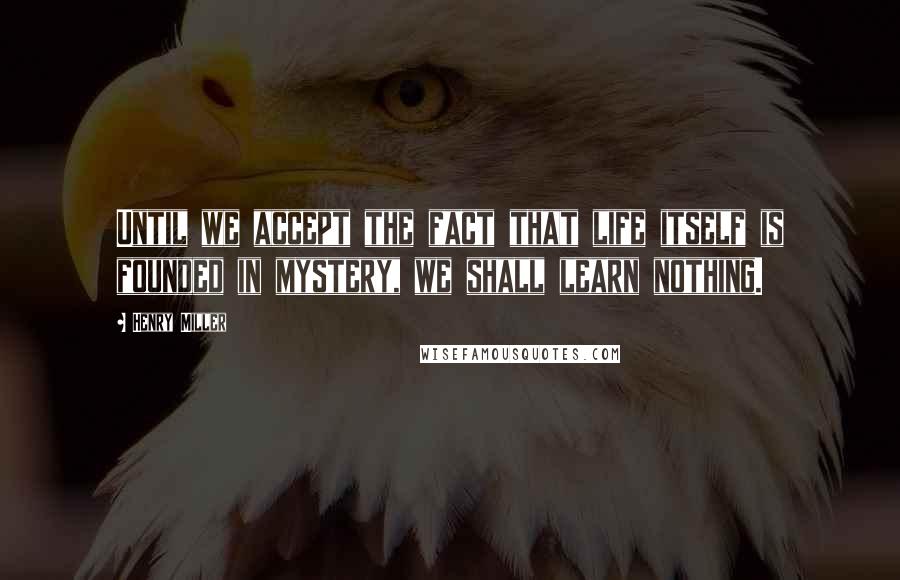 Henry Miller Quotes: Until we accept the fact that life itself is founded in mystery, we shall learn nothing.