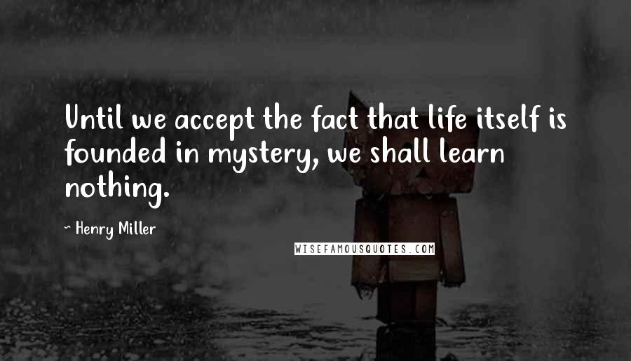 Henry Miller Quotes: Until we accept the fact that life itself is founded in mystery, we shall learn nothing.