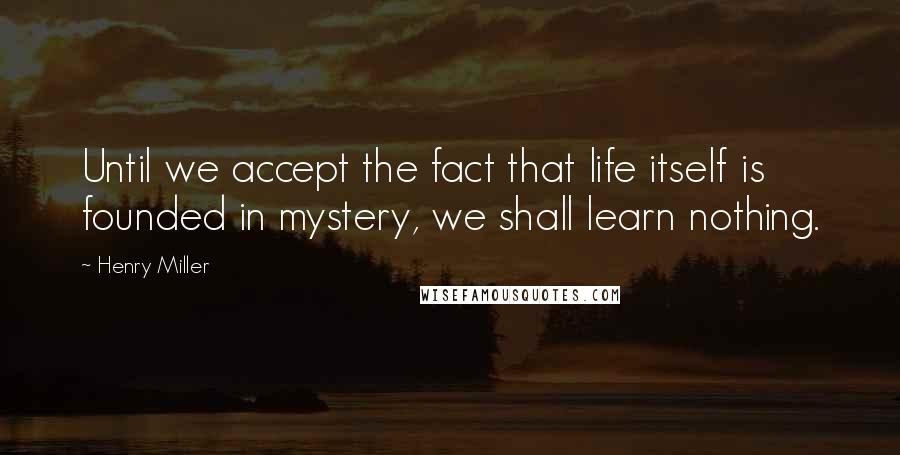 Henry Miller Quotes: Until we accept the fact that life itself is founded in mystery, we shall learn nothing.