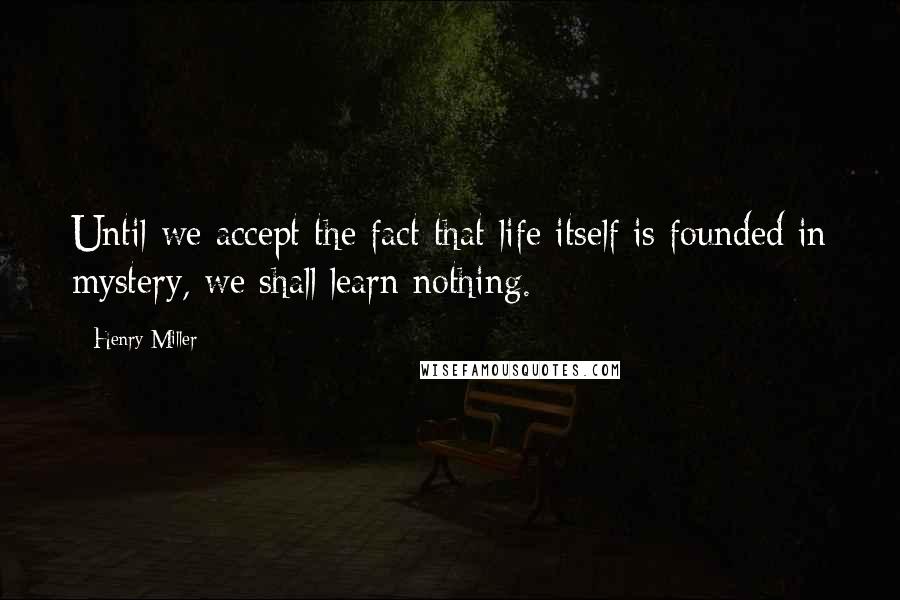 Henry Miller Quotes: Until we accept the fact that life itself is founded in mystery, we shall learn nothing.