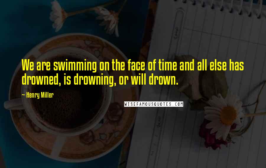 Henry Miller Quotes: We are swimming on the face of time and all else has drowned, is drowning, or will drown.