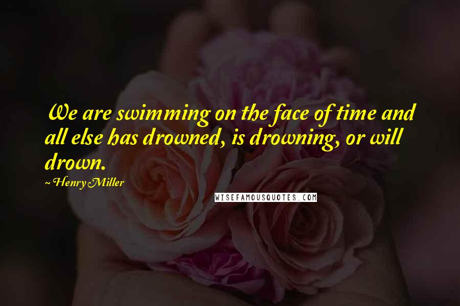 Henry Miller Quotes: We are swimming on the face of time and all else has drowned, is drowning, or will drown.