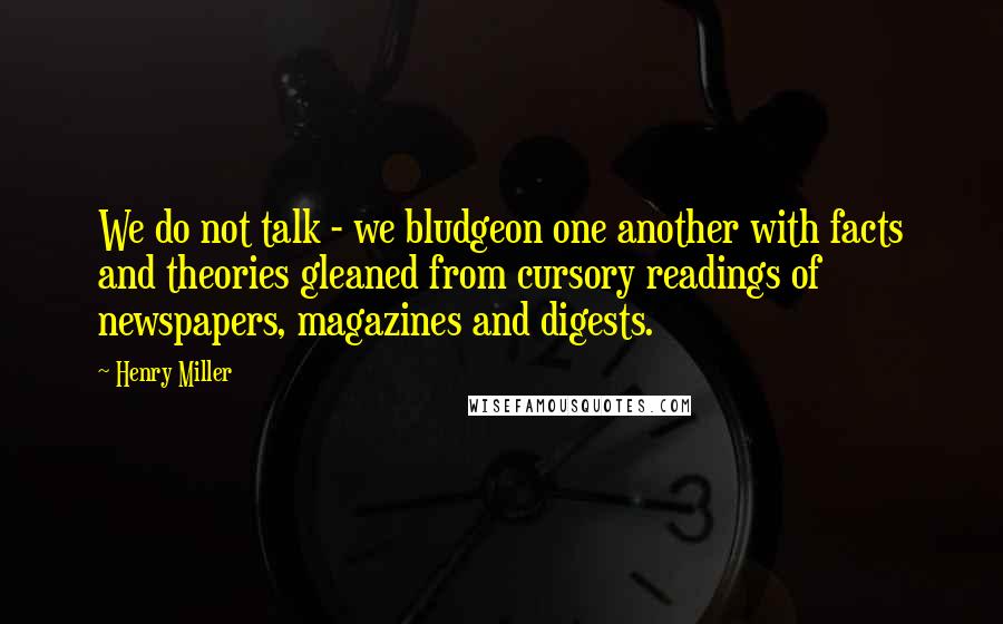 Henry Miller Quotes: We do not talk - we bludgeon one another with facts and theories gleaned from cursory readings of newspapers, magazines and digests.