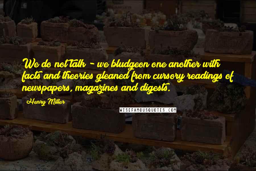 Henry Miller Quotes: We do not talk - we bludgeon one another with facts and theories gleaned from cursory readings of newspapers, magazines and digests.