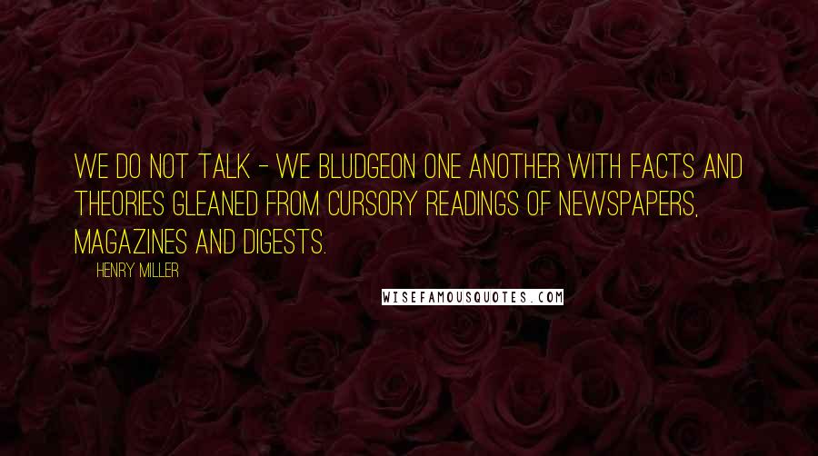 Henry Miller Quotes: We do not talk - we bludgeon one another with facts and theories gleaned from cursory readings of newspapers, magazines and digests.