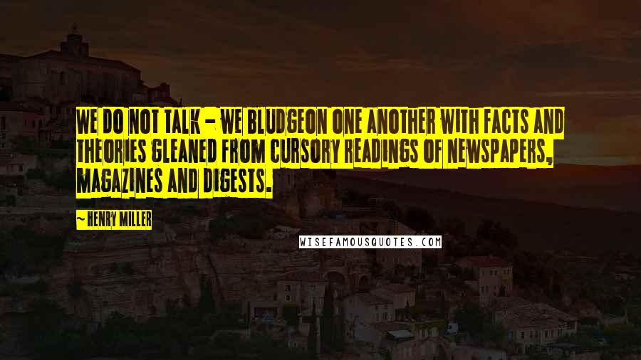 Henry Miller Quotes: We do not talk - we bludgeon one another with facts and theories gleaned from cursory readings of newspapers, magazines and digests.