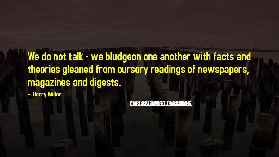 Henry Miller Quotes: We do not talk - we bludgeon one another with facts and theories gleaned from cursory readings of newspapers, magazines and digests.