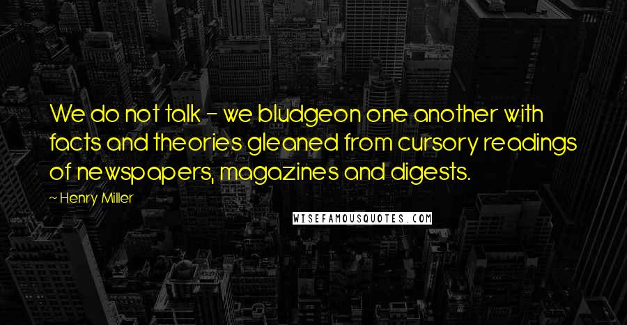 Henry Miller Quotes: We do not talk - we bludgeon one another with facts and theories gleaned from cursory readings of newspapers, magazines and digests.