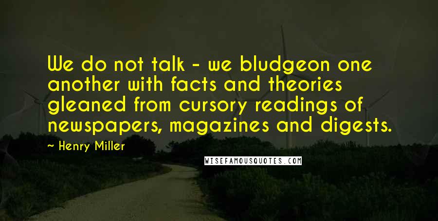 Henry Miller Quotes: We do not talk - we bludgeon one another with facts and theories gleaned from cursory readings of newspapers, magazines and digests.