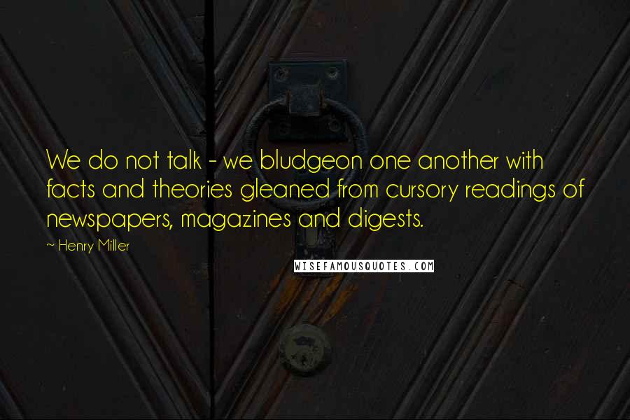 Henry Miller Quotes: We do not talk - we bludgeon one another with facts and theories gleaned from cursory readings of newspapers, magazines and digests.