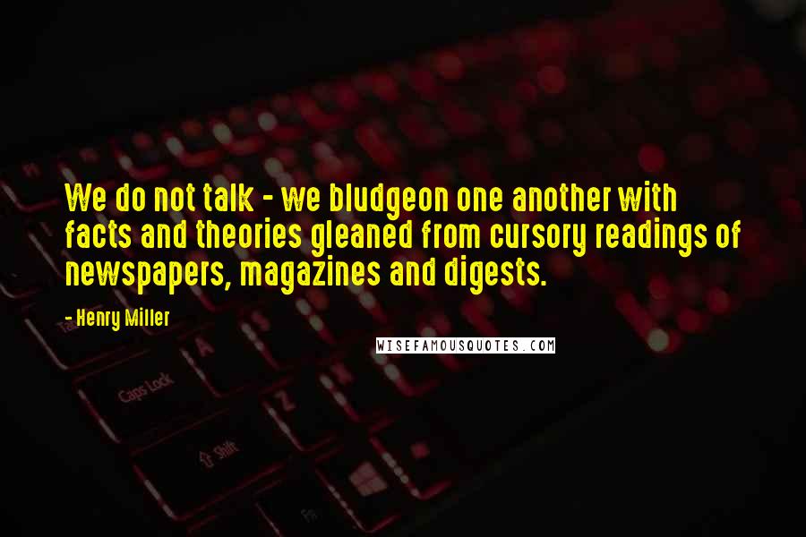 Henry Miller Quotes: We do not talk - we bludgeon one another with facts and theories gleaned from cursory readings of newspapers, magazines and digests.