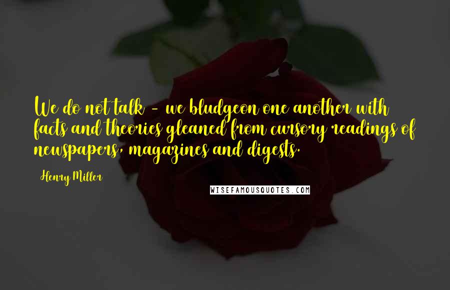 Henry Miller Quotes: We do not talk - we bludgeon one another with facts and theories gleaned from cursory readings of newspapers, magazines and digests.
