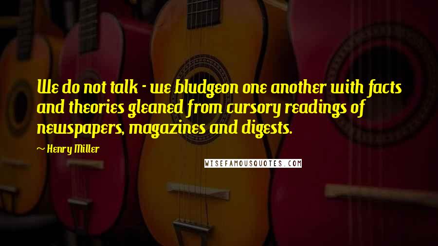 Henry Miller Quotes: We do not talk - we bludgeon one another with facts and theories gleaned from cursory readings of newspapers, magazines and digests.