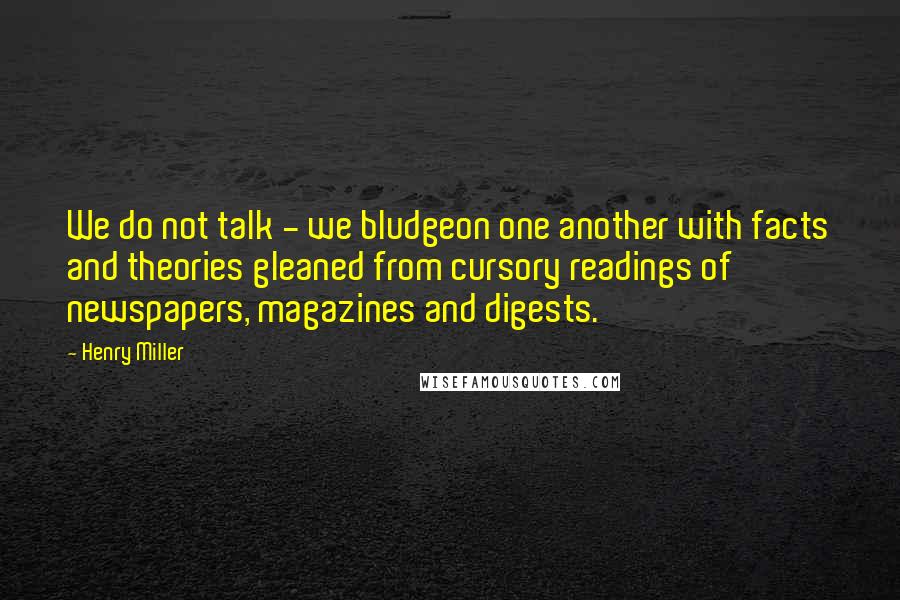 Henry Miller Quotes: We do not talk - we bludgeon one another with facts and theories gleaned from cursory readings of newspapers, magazines and digests.