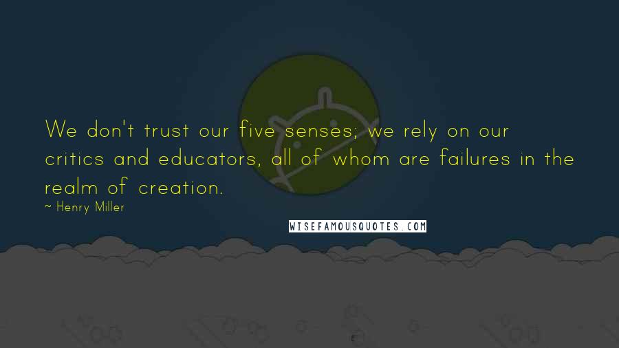 Henry Miller Quotes: We don't trust our five senses; we rely on our critics and educators, all of whom are failures in the realm of creation.