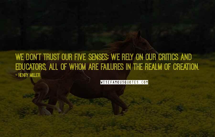 Henry Miller Quotes: We don't trust our five senses; we rely on our critics and educators, all of whom are failures in the realm of creation.