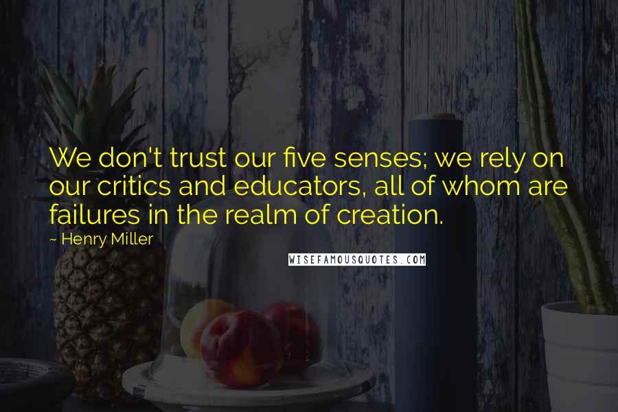 Henry Miller Quotes: We don't trust our five senses; we rely on our critics and educators, all of whom are failures in the realm of creation.