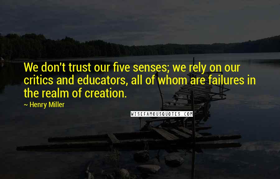 Henry Miller Quotes: We don't trust our five senses; we rely on our critics and educators, all of whom are failures in the realm of creation.