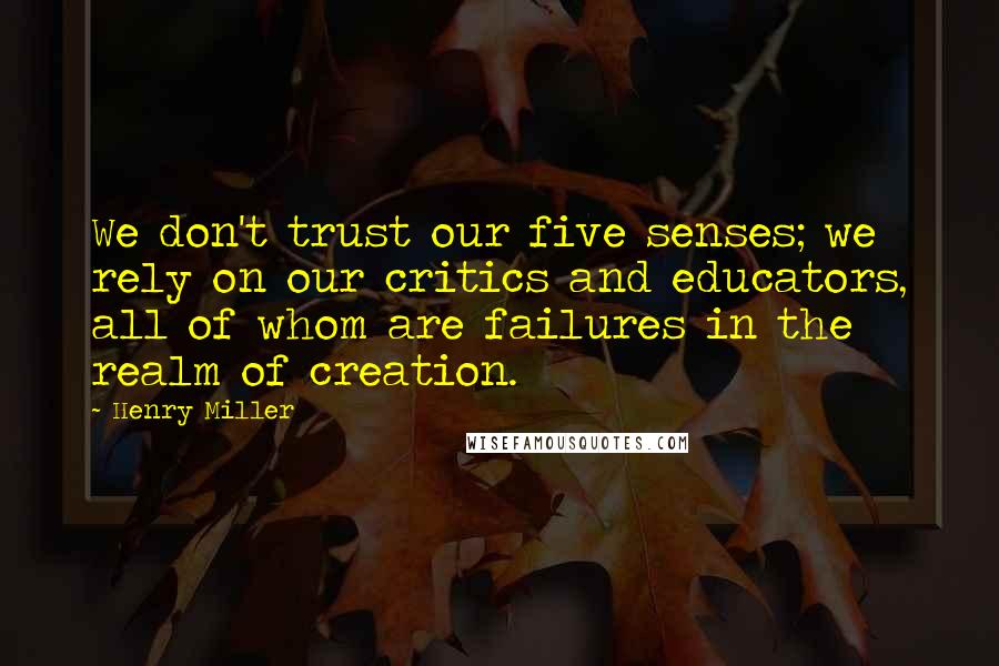 Henry Miller Quotes: We don't trust our five senses; we rely on our critics and educators, all of whom are failures in the realm of creation.