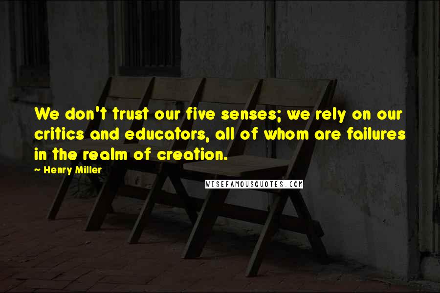 Henry Miller Quotes: We don't trust our five senses; we rely on our critics and educators, all of whom are failures in the realm of creation.