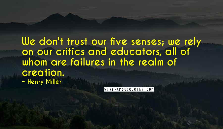 Henry Miller Quotes: We don't trust our five senses; we rely on our critics and educators, all of whom are failures in the realm of creation.