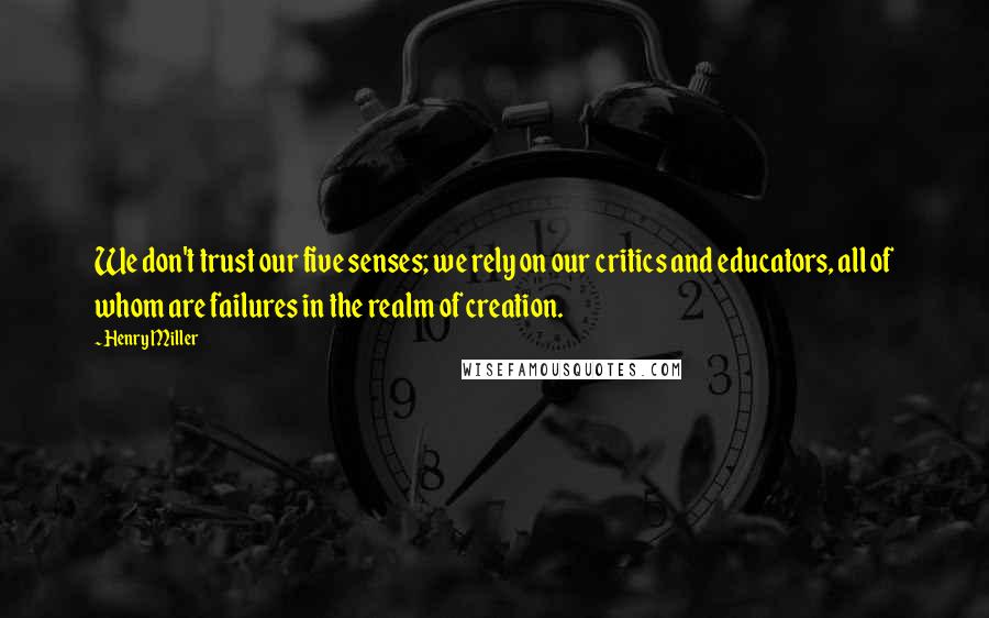 Henry Miller Quotes: We don't trust our five senses; we rely on our critics and educators, all of whom are failures in the realm of creation.